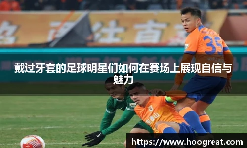 戴过牙套的足球明星们如何在赛场上展现自信与魅力